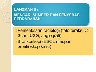 LANGKAH II :
MENCARI SUMBER DAN PENYEBAB
PERDARAHAN
Pemeriksaan radiologi (foto toraks, CT
Scan, USG, angiografi)
Bronkoskopi (BSOL maupun
bronkoskop kaku)
 