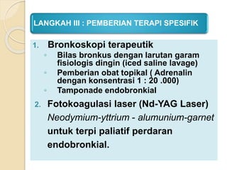 LANGKAH III : PEMBERIAN TERAPI SPESIFIK
1. Bronkoskopi terapeutik
◦ Bilas bronkus dengan larutan garam
fisiologis dingin (iced saline lavage)
◦ Pemberian obat topikal ( Adrenalin
dengan konsentrasi 1 : 20 .000)
◦ Tamponade endobronkial
2. Fotokoagulasi laser (Nd-YAG Laser)
Neodymium-yttrium - alumunium-garnet
untuk terpi paliatif perdaran
endobronkial.
 