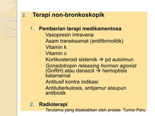 2. Terapi non-bronkoskopik
1. Pemberian terapi medikamentosa
Vasopresin intravena
Asam traneksamat (antifibrinolitik)
Vitamin k
Vitamin c
Kortikosteroid sistemik  pd autoimun
Gonadotropin releasing hormon agonist
(GnRH) atau danazol  hemoptisis
katamenial
Antitusif kontra indikasi
Antituberkulosis, antijamur ataupun
antibiotik
2. Radioterapi
Terutama yang disebabkan oleh proses Tumor Paru
 