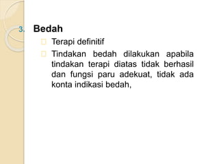 3. Bedah
Terapi definitif
Tindakan bedah dilakukan apabila
tindakan terapi diatas tidak berhasil
dan fungsi paru adekuat, tidak ada
konta indikasi bedah,
 
