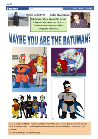 Page 10




                                Submit your photo application by Sat-
                                 urday and win a very special prize.
                                  Discover Batuman in yourself! Ask
                                        any journo for details.




  A very special team of Sandro Jupalakiani (editor), Tinatin Akhvlediani, Manvel Qeshishyan, Erekle Chanchi-
  badze, Nona Gagniashvili, Qristine Margvelashvili and Mariam Chubabria (journalists) contributed to this
  newspaper.
  ALL RIGHTS RESERVED. EYP GEORGIA 2010
 