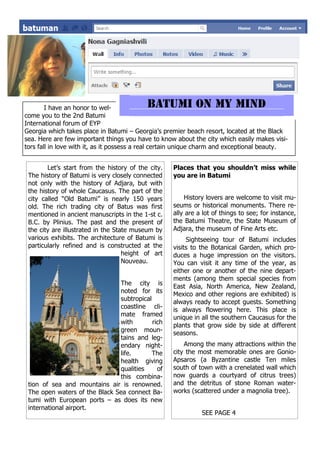 I have an honor to wel-
come you to the 2nd Batumi
International forum of EYP
Georgia which takes place in Batumi – Georgia’s premier beach resort, located at the Black
sea. Here are few important things you have to know about the city which easily makes visi-
tors fall in love with it, as it possess a real certain unique charm and exceptional beauty.


        Let’s start from the history of the city.   Places that you shouldn’t miss while
 The history of Batumi is very closely connected    you are in Batumi
 not only with the history of Adjara, but with
 the history of whole Caucasus. The part of the
 city called “Old Batumi” is nearly 150 years           History lovers are welcome to visit mu-
 old. The rich trading city of Batus was first      seums or historical monuments. There re-
 mentioned in ancient manuscripts in the 1-st c.    ally are a lot of things to see; for instance,
 B.C. by Plinius. The past and the present of       the Batumi Theatre, the State Museum of
 the city are illustrated in the State museum by    Adjara, the museum of Fine Arts etc.
 various exhibits. The architecture of Batumi is         Sightseeing tour of Batumi includes
 particularly refined and is constructed at the     visits to the Botanical Garden, which pro-
                                    height of art   duces a huge impression on the visitors.
                                    Nouveau.        You can visit it any time of the year, as
                                                    either one or another of the nine depart-
                                                    ments (among them special species from
                               The city is          East Asia, North America, New Zealand,
                               noted for its        Mexico and other regions are exhibited) is
                               subtropical          always ready to accept guests. Something
                               coastline cli-       is always flowering here. This place is
                               mate framed          unique in all the southern Caucasus for the
                               with        rich     plants that grow side by side at different
                               green moun-          seasons.
                               tains and leg-
                               endary night-            Among the many attractions within the
                               life.       The      city the most memorable ones are Gonio-
                               health giving        Apsaros (a Byzantine castle Ten miles
                               qualities     of     south of town with a crenelated wall which
                               this combina-        now guards a courtyard of citrus trees)
 tion of sea and mountains air is renowned.         and the detritus of stone Roman water-
 The open waters of the Black Sea connect Ba-       works (scattered under a magnolia tree).
 tumi with European ports – as does its new
 international airport.
                                                              SEE PAGE 4
 