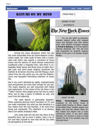 Page 4




                                                                    FROM PAGE 3


                                                                   WHERE TO EAT
                                                                     according to




                                                                   You can get rolled up pancakes,
                                                            aromatic Adjaran coffee with whipped
                                                            cream and Georgian wine that natives
                                                            claim rivals Western European vintages
                                                            at Privet iz Batuma, or Hi From Batumi
                                                            (Memed Abashidze 39). This old town
                                                            cafe frequented by students features
         Among the many attractions within the city         photos of the port in its Russian Empire
  the most memorable ones are Gonio-Apsaros (a Byz-         heyday.
  antine castle Ten miles south of town with a crenel-
  ated wall which now guards a courtyard of citrus
  trees) and the detritus of stone Roman waterworks
  (scattered under a magnolia tree). Also there is un-
  beatable Water dance and Music show at night, Nuri-
  geli Lake and some great religious structures like
  Catholic & Armenian churches and Old Mosque. Even
  closer from the city centre you can visit the Dolphin-
  arium and Aquapark fascinating collection of ocean
  life.
  But if you aren’t attracted by sights, entertainments
  and amusements are more than enough for you too.
  The nearly beaches are well resourced with hotels
  and restaurants. In the centre of the city there is the
  "Tbilisi” cinema. Here people arrive not only to watch
  films, but to play a game of billiards as well, and
  even from the adjoining.
                                                                   WHAT TO SEE
          The night Batumi is particularly beautiful.
                                                            Nobel      Technological        Museum
  When watching dancing French fountains on TV, you         (Leselidze 3), the former house of
  are really impressed, but what you feel standing in a     Ludvig Nobel (brother of Alfred, creator
  few meters from the real fountain, is far more than       of the Nobel Prize). Exhibits explain how
  being just impressed! The repertoire is so diverse,       Nobel, who built the refinery Stalin de-
  that it can satisfy anybody’s taste.                      fied, helped turn Batumi into a major
                                                            commercial center. If you don’t speak
         Let’s enjoy both the old and new faces of this
                                                            Georgian, the museum is hard to locate
  beautiful town, get to know it better, have a lot of      without the aid of an excellent map and
  fun and help yourself to view that will let you taste     informed driver.
  its atmosphere at first hand.
 