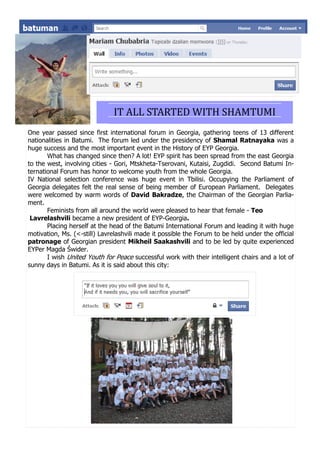 IT ALL STARTED WITH SHAMTUMI
One year passed since first international forum in Georgia, gathering teens of 13 different
nationalities in Batumi. The forum led under the presidency of Shamal Ratnayaka was a
huge success and the most important event in the History of EYP Georgia.
       What has changed since then? A lot! EYP spirit has been spread from the east Georgia
to the west, involving cities - Gori, Mtskheta-Tserovani, Kutaisi, Zugdidi. Second Batumi In-
ternational Forum has honor to welcome youth from the whole Georgia.
IV National selection conference was huge event in Tbilisi. Occupying the Parliament of
Georgia delegates felt the real sense of being member of European Parliament. Delegates
were welcomed by warm words of David Bakradze, the Chairman of the Georgian Parlia-
ment.
       Feminists from all around the world were pleased to hear that female - Teo
 Lavrelashvili became a new president of EYP-Georgia.
       Placing herself at the head of the Batumi International Forum and leading it with huge
motivation, Ms. (<-still) Lavrelashvili made it possible the Forum to be held under the official
patronage of Georgian president Mikheil Saakashvili and to be led by quite experienced
EYPer Magda Świder.
       I wish United Youth for Peace successful work with their intelligent chairs and a lot of
sunny days in Batumi. As it is said about this city:
 