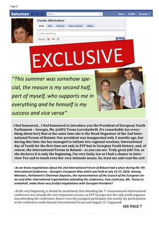 Page 6




               EXC LUSIVE
 “This summer was somehow spe-
 cial, the reason is my second half,
 part of myself, who supports me in
 everything and he himself is my
 success and vice versa“

  I feel honoured… I feel honoured to introduce you the President of European Youth
   Parliament – Georgia, Ms. (still!) Teona Lavrelashvili. It’s remarkable (as every-
   thing about her) that at the same time she is the Head-Organizer of the 2nd Inter-
   national Forum of Batumi. Our president was inaugurated only 3 months ago, but
   during this time she has managed to initiate two regional sessions, International
   day of Youth for the first time not only in EYP but in Georgian Youth history, and, of
   course, the International Forum in Batumi - as you can see. Truly great job! Yet, as
   she declares it is only the beginning. I’m very lucky too as I had a chance to inter-
   view Teo and to touch even her very intimate issues. So, trust me and read the arti-

  - As we know negotiations about the 2nd International Forum of Batumi had a place during the 7th
   International Conference - Georgia’s European Way which was held at July 15-17, 2010. Among
   Ministers, Parliament’s Chairman Deputies, the representatives of the Council of the European Un-
   ion and other International organizations attending the conference, how could you, Ms. Teona La-
   vrelashvili, make these very fruitful negotiations with Georgian President?

  - At the very beginning, it should be mentioned, that attending the 7th Governmental International
   conference was already the very important success, as EYP Georgia was the only youth organiza-
   tion attending the conference, hence I was the youngest participant, but exactly my participation
   at the conference made Batumi International Forum and August 12th happened.
                                                                                   SEE PAGE 7
 