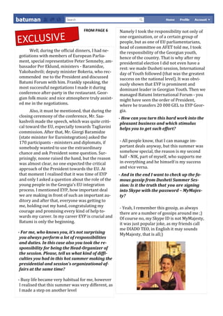 FROM PAGE 6        Namely I took the responsibility not only of

EXCLUSIVE                                             one organisation, or of a certain group of
                                                      people, but as one of EU parliamentarians,
                                                      head of committee on AFET told me, I took
      Well, during the official dinners, I had ne-    the responsibility of the Georgian youth,
gotiations with members of European Parlia-           hence of the country. That is why after my
ment, special representative Peter Semneby, am-       presidential election I did not even have a
bassador Per Eklund, ministers - Baramidze,           rest: we made Dusheti session, International
Yakobashvili; deputy minister Bokeria, who rec-       day of Youth followed (that was the greatest
ommended me to the President and discussed            success on the national level). It was obvi-
Batumi Forum with him. Frankly speaking, the          ously shown that EYP is prominent and
most successful negotiations I made it during         dominant leader in Georgian Youth. Then we
conference after-party in the restaurant. Geor-       managed Batumi International Forum - you
gian folk music and nice atmosphere truly assist-     might have seen the order of President,
ed me in the negotiations.                            where he transfers 20 000 GEL to EYP Geor-
      Also, it must be mentioned, that during the     gia.
closing ceremony of the conference, Mr. Saa-          - How can you turn this hard work into the
kashvili made the speech, which was quite criti-       pleasant business and which stimulus
cal toward the EU, especially towards Tagliavini       helps you to get such effort?
commission. After that, Mr. Giorgi Baramidze
(state minister for Eurointegration) asked the
170 participants - ministers and diplomats, if        - All people know, that I can manage im-
somebody wanted to use the extraordinary              portant deals anyway, but this summer was
chance and ask President some question. Sur-          somehow special, the reason is my second
prisingly, noone raised the hand, but the reason      half - NIK, part of myself, who supports me
was almost clear, no one expected the critical        in everything and he himself is my success
approach of the President towards the EU. At          and vice versa.
that moment I realised that it was time of EYP        - And in the end I want to check up the fa-
and only I asked a question about the role of the      mous gossip from Dusheti Summer Ses-
young people in the Georgia’s EU integration           sion: Is it the truth that you are signing
process. I mentioned EYP, how important deal           into Skype with the password – MyMajes-
we are making in front of such an important au-        ty?
ditory and after that, everyone was getting to
me, holding out my hand, congratulating my            - Yeah, I remember this gossip, as always
courage and promising every kind of help to-          there are a number of gossips around me ;)
wards my career. In my career EYP is crucial and      Of course no, my Skype ID is not MyMajesty,
Batumi is only the beginning.                         it was just popular joke, as my friends call
                                                      me DIADO TEO, in English it may sounds
- For me, who knows you, it’s not surprising          MyMajesty, that is all;)
 you always perform a lot of responsibilities
 and duties. In this case also you took the re-
 sponsibility for being the Head-Organizer of
 the session. Please, tell us what kind of diffi-
 culties you had in this hot summer making the
 presidential and session’s organizational af-
 fairs at the same time?

- Busy life became very habitual for me, however
 I realised that this summer was very different, as
 I made a step on another level
 