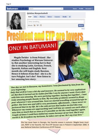 Page 8




   ONLY IN BATUMAN!
            Magda Świder is from Poland . She
         studies Psychology at Warsaw Universi-
         ty. But another interesting fact is that
         she is studying Latin, German, French,
         Spanish, Italian and English. Next
         month she will begin study Russian.
         Hence it follows from that - she is a fu-
         ture Polyglot. Isn’t she? Now listen to
         her amazing love story:

                                                                     ated by him from the
     “One day we met in Rzeszo    w, my hometown. I was fascin
      very beginning.                                                                         t-
                                                             seemed to be very sophistica
     Only that at first I wa s a bit shy and insecure. He                               y date
                                                       I can be anyone I want. Ever
      ed. But then it tu rned out he makes feel like                    g fun together... I met
                                     we re partying together, havin
      with him was amazing. We                                      lems seemed to disap-
      truly amazing people than     ks to him. My everyday prob
                                                                travelling around Europe to-
       pear whenever I was ar    ound him. Soon we started                                 r ex-
                                                           e, affectionate... I have neve
       gether. Our love wa  s and still is very passionat
                                                          that makes me feel this way.
       perienced that in  my life. He's the only person                  nnot see each other, I
                                      pr oaching and I tell him we ca
       Whenever my exams are ap                                   the road together again.
       miss him so much that as     soon as it's possible we hit
                                                                  e of our love. But it was
       Couple of times I could   have failed my exams becaus
                                                            re of me. He's my true love.”
        worth it. He broade ns my horizons, he takes ca

                  She has never been in Georgia. Her favorite season is autumn. Magda loves musi-
                  cals, RENT is her favorite. Her first EYP Session was in Poland in September 2006. It
                  was National Selection Conference of EYP Poland.
 