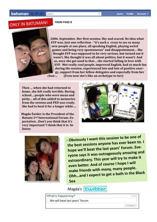 !
ONLY IN BATUMAN
                             FROM PAGE 8




                         2006. September. Her first session. Shy and scared. No idea what
                         EYP was. Just one reflection - “it’s such a crazy to see so many
                          new people at one place, all speaking English, playing weird
                          games and being very spontaneous” and disappointment… She
                           thought EYP was supposed to be very serious, but turned out it
                            wasn’t. She thought it was all about politics, but it wasn’t. And
                            so, once she got used to that… she started falling in love with
                            EYP. Met really cool people, improved English, had so much fun
                             during the session, experienced lots and lots of positive ener-
                             gy, support from her fellow delegates and especially from her
                       chair…      (Even now she’s like an archetype to her)


     Then … when she had returned to
     home, she felt really terrible. Boring
     school… people who were mean and
     picky… all of this added to memories
     from the session and PED was ready.
     She had to heal it for a longer while….

     Magda Świder is the President of the
     Batumi 2nd International Forum. Ex-
     pectation…Don’t you think that it’s
     very important? I think that it is. So
     listen:

                                                                     n to be one of
                                      -O bviously I want this sessio
                                                                     s ever been to. I
                                      th e best sessions anyone ha
                                                                   ars’ Forum. Eve-
                                       hope we’ll beat the last ye
                                                                   usly amazing and
                                       ryone says it was outrageo
                                                                  ill try to make it
                                       extraordinary. This year w
                                                                    I hope I will
                                       even better. And of course
                                                                     any people.
                                       make friends with many, m
                                                                           in the Black
                                        Ohh …and I expect to get a bath
                                        Sea
                                      Magda’s

                         We will beat last years’ forum
 