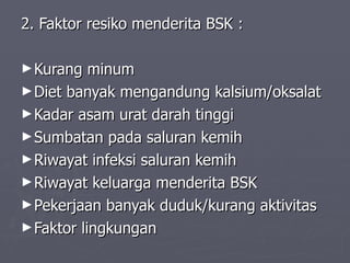 2. Faktor resiko menderita BSK : Kurang minum Diet banyak mengandung kalsium/oksalat Kadar asam urat darah tinggi Sumbatan pada saluran kemih Riwayat infeksi saluran kemih Riwayat keluarga menderita BSK Pekerjaan banyak duduk/kurang aktivitas Faktor lingkungan 