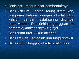 4. Jenis batu menurut zat pembentuknya : Batu kalsium : paling sering ditemukan, campuran kalsium dengan oksalat atau kalsium dengan fosfat,sering dijumpai pada vitamin D berlebihan,gangguan kel paratiroid,kanker,penyakit ginjal Batu asam urat : Gout arthritis Batu struvite : amoniak urin tinggi/infeksi Batu sistin : tingginya kadar sisitin urin 