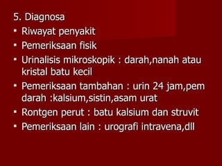 5. Diagnosa Riwayat penyakit  Pemeriksaan fisik Urinalisis mikroskopik : darah,nanah atau kristal batu kecil Pemeriksaan tambahan : urin 24 jam,pem darah :kalsium,sistin,asam urat Rontgen perut : batu kalsium dan struvit Pemeriksaan lain : urografi intravena,dll 