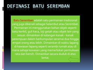 DEFINASI BATU SEREMBAN

  Batu Seremban adalah satu permainan tradisional
 yang juga dikenali sebagai Selambut atau Serembat.
  Permainan ini menggunakan bahan objek seperti
 batu kerikil, guli kaca, biji getah atau objek lain yang
      sesuai. dimainkan di kalangan kanak - kanak
 perempuan dalam berkumpulan seramai dua hingga
 empat orang atau lebih. Dimainkan di waktu lapang
   di kawasan lapang seperti serambi rumah atau di
 mana sahaja kawasan yang memerlukan permukaan
   rata dan bersih. Dimainkan secara duduk di atas
                           lantai.
 