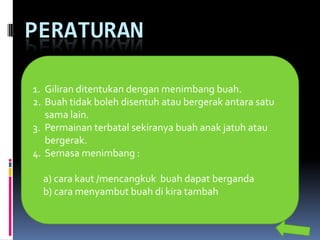 PERATURAN

1. Giliran ditentukan dengan menimbang buah.
2. Buah tidak boleh disentuh atau bergerak antara satu
   sama lain.
3. Permainan terbatal sekiranya buah anak jatuh atau
   bergerak.
4. Semasa menimbang :

  a) cara kaut /mencangkuk buah dapat berganda
  b) cara menyambut buah di kira tambah
 
