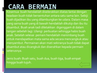 CARA BERMAIN
Kesemua buah hendaklah diselerakkan diatas lantai dengan
keadaan buah tidak bersentuhan antara satu sama lain. Sebiji
buah dijadikan ibu yang dilambungkan ke udara. Dalam masa
yang sama buah yang di bawah hendaklah dikutip dan ibu itu
disambut. Buah anak tadi diletakkan digenggam di dalam
tangan sebelah lagi. Ulangi perbuatan sehingga habis buah
anak. Setelah selesai pemain hendaklah menimbang buah
untuk mendapatkan mata sama ada secara mencangkuk atau
menyambut. Permainan akan mati sekiranya buah tidak dapat
disambut atau dicangkuk dan diserahkan kepada permain
seterusnya.

Jenis buah: Buah satu, buah dua, buah tiga, buah empat
hingga buah tujuh.
 