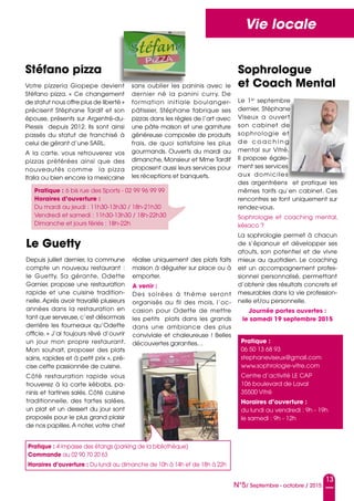 13
N°5/ Septembre - octobre / 2015
Vie locale
Stéfano pizza
Pratique : 6 bis rue des Sports - 02 99 96 99 99
Horaires d’ouverture :
Du mardi au jeudi : 11h30-13h30 / 18h-21h30
Vendredi et samedi : 11h30-13h30 / 18h-22h30
Dimanche et jours fériés : 18h-22h
Le 1er
septembre
dernier, Stéphane
Viseux a ouvert
son cabinet de
sophrologie et
d e c o a c h i n g
mental sur Vitré.
Il propose égale-
ment ses services
aux domiciles
des argentréens et pratique les
mêmes tarifs qu’en cabinet. Ces
rencontres se font uniquement sur
rendez-vous.
Sophrologie et coaching mental,
késaco ?
La sophrologie permet à chacun
de s’épanouir et développer ses
atouts, son potentiel et de vivre
mieux au quotidien. Le coaching
est un accompagnement profes-
sionnel personnalisé, permettant
d’obtenir des résultats concrets et
mesurables dans la vie profession-
nelle et/ou personnelle.
Journée portes ouvertes :
le samedi 19 septembre 2015
Votre pizzeria Giopepe devient
Stéfano pizza. «  Ce changement
de statut nous offre plus de liberté »
précisent Stéphane Tardif et son
épouse, présents sur Argentré-du-
Plessis depuis 2012. Ils sont ainsi
passés du statut de franchisé à
celui de gérant d’une SARL.
A la carte, vous retrouverez vos
pizzas préférées ainsi que des
nouveautés comme la pizza
Italia ou bien encore la mexicaine
sans oublier les paninis avec le
dernier né la panini curry. De
formation initiale boulanger-
pâtissier, Stéphane fabrique ses
pizzas dans les règles de l’art avec
une pâte maison et une garniture
généreuse composée de produits
frais, de quoi satisfaire les plus
gourmands. Ouverts du mardi au
dimanche, Monsieur et Mme Tardif
proposent aussi leurs services pour
les réceptions et banquets.
Sophrologue
et Coach Mental
Pratique :
06 50 13 68 93
stephaneviseux@gmail.com
www.sophrologie-vitre.com
Centre d’activité LE CAP
106 boulevard de Laval
35500 Vitré
Horaires d’ouverture :
du lundi au vendredi : 9h - 19h
le samedi : 9h - 12h
Le Guetty
Depuis juillet dernier, la commune
compte un nouveau restaurant :
le Guetty. Sa gérante, Odette
Garnier, propose une restauration
rapide et une cuisine tradition-
nelle. Après avoir travaillé plusieurs
années dans la restauration en
tant que serveuse, c’est désormais
derrière les fourneaux qu’Odette
officie. « J’ai toujours rêvé d’ouvrir
un jour mon propre restaurant.
Mon souhait, proposer des plats
sains, rapides et à petit prix », pré-
cise cette passionnée de cuisine.
Côté restauration rapide vous
trouverez à la carte kébabs, pa-
ninis et tartines salés. Côté cuisine
traditionnelle, des tartes salées,
un plat et un dessert du jour sont
proposés pour le plus grand plaisir
de nos papilles.A noter, votre chef
réalise uniquement des plats faits
maison à déguster sur place ou à
emporter.
A venir :
Des soirées à thème seront
organisés au fil des mois, l’oc-
casion pour Odette de mettre
les petits plats dans les grands
dans une ambiance des plus
conviviale et chaleureuse ! Belles
découvertes garanties…
Pratique : 4 impasse des étangs (parking de la bibliothèque)
Commande au 02 90 70 20 63
Horaires d’ouverture : Du lundi au dimanche de 10h à 14h et de 18h à 22h
 