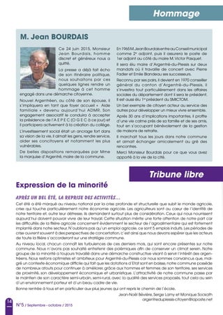 14
N°5 / Septembre - octobre / 2015
Hommage
Tribune libre
Ce 24 juin 2015, Monsieur
Jean Bourdais, homme
discret et généreux nous a
quitté.
La presse a déjà fait écho
de son itinéraire politique,
nous souhaitons par ces
quelques lignes rendre un
hommage à cet homme
engagé dans une démarche citoyenne.
Nouvel Argentréen, au côté de son épouse, il
s’impliquera en tant que foyer accueil «  Aide
familiale  » devenu aujourd’hui ADMR. Son
engagement associatif le conduira à accepter
la présidence de l’A E P E C (O G E C à ce jour) et
il participera activement à la création du collège.
L’investissement social était un ancrage fort dans
sa vision de la vie, il aimait les gens, rendre service,
aider ses concitoyens et notamment les plus
vulnérables.
De belles dispositions remarquées par Mme
la marquise d’Argentré, maire de la commune.
En1965M.JeanBourdaisentreauConseilmunicipal
comme 2e
adjoint, puis il assurera le poste de
1er adjoint au côté du maire M.Victor Pasquet.
Il sera élu maire d’Argentré-du-Plessis sur deux
mandats où il travaille de concert avec Pierre
Fadier et Emile Blandeau ses successeurs.
Reconnu par ses pairs, il devient en 1970 conseiller
général du canton d’Argentré-du-Plessis, il
s’investira tout particulièrement dans les affaires
sociales du département dont il sera le président.
Il est aussi élu 1er
président du SMICTOM.
Un bel exemple de citoyen acteur au service des
autres pour développer un mieux vivre ensemble.
Après 30 ans d’implications importantes, il profite
d’une vie calme près de sa famille et de ses amis,
tout en s’occupant bénévolement de la gestion
de maisons de retraite.
Il marchait tous les jours dans notre commune
et aimait échanger amicalement au gré des
rencontres.
Merci Monsieur Bourdais pour ce que vous avez
apporté à la vie de la cité.
Après un bel été, la reprise des activités…
Cet été a été marqué au niveau national par la crise profonde et structurelle que subit le monde agricole,
crise qui touche particulièrement notre économie agricole. Les agriculteurs sont au cœur de l’identité de
notre territoire et, outre leur détresse, ils demandent surtout plus de considération. Ceux qui nous nourrissent
aujourd’hui doivent pouvoir vivre de leur travail. Cette situation mérite une forte attention de notre part car
les difficultés de la filière agricole concernent évidemment le secteur de l’agroalimentaire qui est fortement
implanté dans notre secteur. N’oublions pas qu’un emploi agricole, ce sont 5 emplois induits. Les périodes de
crise ouvrent souvent à des perspectives de concertation,c’est ainsi que nous devons espérer que les acteurs
de toute la filière s’accorderont sur une stratégie commune.
Au niveau local, chacun connaît les turbulences de ces derniers mois, qui sont encore présentes sur notre
commune. Nous n’avons pas souhaité entretenir des polémiques afin de conserver un climat serein. Notre
groupe de la minorité a toujours travaillé dans une démarche constructive visant à servir l’intérêt des argen-
tréens. Nous restons optimistes et ambitieux pour Argentré-du-Plessis car nous sommes convaincus que, mal-
gré un contexte économique difficile qui fait que les dotations d’Etat sont en baisse,notre commune possède
de nombreux atouts pour continuer à améliorer, grâce aux hommes et femmes de son territoire, ses services
de proximité, son développement économique et urbanistique. L’attractivité de notre commune passe par
le maintien de son caractère semi-urbain, semi-rural, avec la qualité des services proposés, tout cela au sein
d’un environnement porteur et d’un beau cadre de vie.
Bonne rentrée à tous et en particulier aux plus jeunes qui ont repris le chemin de l’école.
Jean-Noël Bévière, Serge Lamy et Monique Sockath
argentreduplessis-citoyen@laposte.net
M. Jean BOURDAIS
Expression de la minorité
 