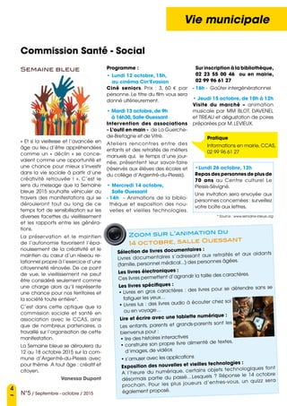 4
N°5 / Septembre - octobre / 2015
Vie municipale
Commission Santé - Social
Semaine bleue
« Et si la vieillesse et l’avancée en
âge au lieu d’être appréhendées
comme un «  déclin  » se conce-
vaient comme une opportunité et
une chance pour mieux s’investir
dans la vie sociale à partir d’une
créativité retrouvée  !  ». C’est le
sens du message que la Semaine
bleue 2015 souhaite véhiculer au
travers des manifestations qui se
dérouleront tout au long de ce
temps fort de sensibilisation sur les
diverses facettes du vieillissement
et les rapports entre les généra-
tions.
La préservation et le maintien
de l’autonomie favorisent l’épa-
nouissement de la créativité et le
maintien au cœur d’un réseau re-
lationnel propre à l’exercice d’une
citoyenneté rénovée. De ce point
de vue, le vieillissement ne peut
être considéré seulement comme
une charge alors qu’il représente
une chance pour nos territoires et
la société toute entière*.
C’est dans cette optique que la
commission sociale et santé en
association avec le CCAS, ainsi
que de nombreux partenaires, a
travaillé sur l’organisation de cette
manifestation.
La Semaine bleue se déroulera du
12 au 18 octobre 2015 sur la com-
mune d’Argentré-du-Plessis avec
pour thème  A tout âge : créatif et
citoyen.
Vanessa Dupont
Programme :
• Lundi 12 octobre, 15h,
au cinéma Cin’Evasion  
Ciné seniors. Prix  : 3, 60 € par
personne. Le titre du film vous sera
donné ultérieurement.
• Mardi 13 octobre, de 9h
à 16h30, Salle Ouessant
Intervention des associations
« L’outil en main » de La Guerche-
de-Bretagne et de Vitré.
Ateliers  rencontres entre des
enfants et des retraités de métiers
manuels qui, le temps d’une jour-
née, présentent leur savoir-faire
(réservés aux élèves des écoles et
du collège d’Argentré-du-Plessis).
• Mercredi 14 octobre,
Salle Ouessant
- 14h - Animations de la biblio-
thèque et exposition des nou-
velles et vieilles technologies.
Sur inscription à la bibliothèque,
02 23 55 00 46 ou en mairie,
02 99 96 61 27
- 16h - Goûter intergénérationnel 
• Jeudi 15 octobre, de 10h à 12h 
Visite du marché – animation
musicale par MM BLOT, DAVENEL
et TIREAU et dégustation de poires
préparées par M. LEVIEUX.
Pratique
Informations en mairie, CCAS,
02 99 96 61 27
Sélection de livres documentaires :
Livres documentaires s’adressant aux retraités et aux aidants
(famille, personnel médical...) des personnes âgées.
Les livres électroniques :
Ces livres permettent d’agrandir la taille des caractères.
Les livres spécifiques :
• Livres en gros caractères : des livres pour se détendre sans se
fatiguer les yeux…
• Livres lus : des livres audio à écouter chez soi
ou en voyage…
Lire et écrire avec une tablette numérique :
Les enfants, parents et grands-parents sont les
bienvenus pour :
• lire des histoires interactives
• construire son propre livre alimenté de textes,
d’images, de vidéos
• s’amuser avec les applications
Exposition des nouvelles et vieilles technologies :
A l’heure du numérique, certains objets technologiques font
désormais partie du passé…Lesquels  ? Réponse le 14 octobre
prochain. Pour les plus joueurs d’entres-vous, un quizz sera
également proposé.
Zoom sur l’animation du
14 octobre, salle Ouessant
•Lundi 26 octobre, 12h
Repas des personnes de plus de
70 ans au Centre culturel Le
Plessis-Sévigné.
Une invitation sera envoyée aux
personnes concernées : surveillez
votre boîte aux lettres.
* Source : www.semaine-bleue.org
 