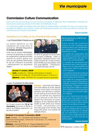 5
N°5/ Septembre - octobre / 2015
Vie municipale
Commission Culture Communication
Samedi 17 octobre, 20h30
Tarifs : Adultes, 8 e / Réduits, (demandeurs d’emploi,
étudiants et scolaire de - 25 ans, enfants jusqu’à 12 ans), 4 e
Billetterie : mairie - 02 99 96 61 27 / sur place le soir du spectacle.
Dans toutes les communes qui ont une structure sur laquelle se déroulent des manifestations culturelles, les
brochures et autres documents d’information sont distribués en Juin.
Il n’a pas été possible de préparer dans les délais la programmation culturelle. Fin août, nous avons avec
le personnel référent, mis en place un plan de travail pour permettre de choisir des dates et prendre des
contacts avec les intervenants possibles.
Gabriel SALICIS
L a s a i s o n d é ma r re s u r l e s
chapeaux de roues avec le
concert du Ministère Magouille le
17 octobre prochain.
Entre rock et scènes théâtralisées,
concert et spectacle, le quatuor
en costard-short s’est fait connaître
auprès du public grâce aux
sons de ses guitares électriques
et de ses chansons à prendre
« sérieusement au douzième
degré ».
La troupe jouera les 13 et 14
novembre prochain à 20h30 la
pièce de Philippe Lellouche « Le
jeu de la vérité ».
Cette année de nombreux
acteurs se sont mobilisés pour
mettre en place une manifestation
qui correspond aux attentes de la
population.A noter,
- La qualité de l’organisation des
buvettes et restauration sous la
responsabilité du club des mo-
tards et du comité des fêtes
- La qualité des animations pour
les enfants avec la structure gon-
flable sous la responsabilité de
l’association AFA et des jeunes
qui l’ont gérée
- La qualité du travail de soutien de
l’équipe technique et administra-
tive du personnel communal
- La qualité de la programmation
avec de la chanson (chorale pa-
roissiale), musique traditionnelle
(la Bouèze), musique et chant
(bar des sports), défilé du bagad
(Evit Ar Blijadur), plusieurs groupes
de musique sur une scène digne
d’un festival.
Au vu de l’importance des parti-
cipants que nous estimons à 800
personnes, la restauration a écou-
lé tout son stock en deux heures,
preuve d’une affluence record.
Un grand merci à tous les béné-
voles ou professionnels qui ont mis
toute leur énergie pour la réussite
de cet événement, et surtout
merci à vous Argentréennes et
Argentréens car sans vous rien ne
serait possible.
Gabriel Salicis
En 2012, le groupe se lance dans
un nouveau challenge : créer un
spectacle cabaret-chanson tout
public (à partir de 12 ans). Le show
plus intimiste, plus acoustique, mais
tout aussi déjanté : « Promenons-
nous dans les boas » est né.
Synopsis : Jules, Pascal et Fabrice
sont amis depuis le lycée. Depuis
toujours, ils se voient une fois par
semaine, sans femmes ni enfants.
Un soir, alors qu’ils sont réunis chez
Jules, ce dernier leur apprend
qu’il a retrouvé la fille dont ils
étaient fous amoureux au lycée,
Margaux, et leur apprend dans la
foulée qu’elle arrive d’un instant
à l’autre... Les pronostics vont
bon train jusqu’à son arrivée, mais
lorsqu’elle arrive, une surprise de
taille les attend ...
• Le Ministère Magouille
• les Flagrants Délires
Saison culturelle du Plessis Sévigné
Retour sur la fête de
la musique
Vendredi 13 et samedi 14 novembre, 20h30
Tarifs : Adultes : 11 € / Etudiants, demandeurs d’emploi,
personnes handicapées, enfants de 13 ans et plus : 7€ / Enfants de
12 ans et moins : 4€
Billetterie : mairie 02 99 96 61 27 / flagrantsdélires@hotmail.fr
06 62 23 68 71 ou 02 99 92 48 26 / www.flagrants-delires.fr
 