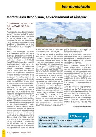 6
N°5 / Septembre - octobre / 2015
Vie municipale
Commission Urbanisme, environnement et réseaux
Commercialisation
de la ZAC de Bel
Air
Pour rappel,le plan de composition
de la 1ère
tranche de la ZAC de Bel
Air a été conçu pour accueillir
3 typologies d’habitations  :
collectifs (3 îlots en entrée de
ZAC), macrolots/constructions
groupées (3 ensembles de 7 lots)
et habitations individuelles (46 lots
libres).
Suite à la récente approbation de
la modification n°2 du PLU, nous
avons pu procéder à la vente à
NEOTOA de l’Îlot A selon le prix fixé
au budget initial, à savoir 47 331,28
Euros TTC.Les travaux d’un collectif
de 25 logements (17 en PLUS et 8 en
PLAI) vont ainsi pouvoir démarrer
très prochainement. Concernant
l’îlot B, celui-ci était initialement
orienté sur un projet en accession
sociale, malheureusement, à ce
jour aucun des bailleurs sociaux ne
souhaite promouvoir ce type de
projet de part l’éloignement avec
le centre-ville. Une négociation
est actuellement en cours avec
NEOTOA afin de nous orienter
plutôt sur un projet similaire à
celui de l’îlot A, mais avec une
capacité de logements inférieure.
Enfin, pour l’îlot C, celui-ci était
orienté pour la promotion privée.
Malgré l’éclaircie économique et
le rebond de croissance observé
au début de l’année 2015, cela
n’a pu profiter au secteur de la
construction puisque les initiatives
privées continuent de se faire rares
dans nos communes semi-rurales/
semi-urbaines. Nous pourrions
donc nous interroger sur un
changement de destination de
cet îlot,mais avec le coefficient de
densification imposé, cela ne peut
être envisagé pour le moment.
Nous poursuivons donc nos efforts
et nos recherches auprès des
promoteurs privés de la région.
Pour ce qui est des 2 ensembles
macrolots dont nous avons
confié la commercialisation
aux entreprises GEB et Maisons
Guillaume (cf bulletin municipal du
mois de mars 2015),des demandes
en PLS (Prêt Locatif Social) ont
été obtenues auprès de Vitré
Communauté.Ce dispositif permet
le financement d’une construction
de logements à usage locatif.
Ce prêt n’ouvre pas droit à une
subvention de l’Etat, en revanche,
il permet de bénéficier de la
TVA à taux réduit, ainsi qu’une
éxonération de taxe foncière
pendant 15 ans. L’État alloue une
allocation compensatrice en
contrepartie de cette exonération
temporaire à long terme ce, dans
le cadre de la DGF. A ce jour, 3
options ont été posées sur chacun
de ces 2 projets architecturaux
mais les démarches commerciales
doivent se poursuivre auparavant
pour pouvoir envisager un
lancement de travaux.
Pour le 3e
ensemble, nous avons
validé le projet de 7 logements
porté par Espacil et nous espérons
un dépôt de permis de construire
d’ici la fin de l’année.
Enfin, sur l’ensemble des 46 lots
libres, les premières constructions
ont été enclenchées. 4 permis de
construire ont été délivrés et deux
autres réservations en cours de
concrétisation. Nous comptons
également 6 autres options, nous
espérons que ces premiers travaux
favoriseront l’amorçage de ces
projets.
Afin de favoriser la promotion
globale de la ZAC, nous nous
efforçonsdedévelopperdifférentes
actions de communication  :
presse quotidienne, publicité, web,
évènementiel et salons, échanges
directs avec les constructeurs/
maîtres d’œuvre du Pays de Vitré,
…
Philippe MÉHAIGNERIE
83e/m2
HTLots libres :
Réservez votre terrain
Pour tout renseignement :
M. Soquet : 02 99 96 59 78 / M. Crosnier : 02 99 96 55 92
 