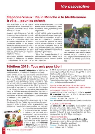 Vendredi 4 et samedi 5 décembre, le Téléthon se
mobilise pour sa 18e
édition à Argentré-du-Plessis.
Cette année, nous nous associons à l’événement
«Run and Bike», organisé par de nombreux étrellais,
qui se sont lancés le défi de rejoindre le petit Léo et
ses parents sur le plateau de France Télévision à Paris,
par un relai vélo et course à pied.Aussi,nous vous de-
mandons de venir les soutenir dès 20h15 en formant
une chaîne humaine du boulevard des Saulniers à
la rue des sports. Les sommes des actions engagées
avant le Téléthon leurs seront reversées. Si vous sou-
haitez participer aux premières foulées d’Etrelles à
Mondevert, le rendez-vous est fixé au complexe spor-
tif d’Etrelles à 19h30 (tarif : 5 e).
D’autre part, les associations soutenues par la mai-
rie d’Argentré-du-Plessis, les entreprises, les com-
merçants et les artisans invitent la population aux
différentes manifestations proposées, qui permet-
tront à chacun de participer,
à la hauteur de ses moyens,
à cet élan de solidarité. Vous
retrouverez prochainement
le programme en mairie et
chez les commerçants de
la commune, mais réservez
d’ores et déjà votre vendredi
4 décembre, pour la cérémo-
nie d’ouverture qui débutera
N°6 / Novembre - décembre / 2015
Vie associative
Stéphane Viseux : De la Manche à la Méditerranée
à vélo… pour les enfants
Téléthon 2015 : Tous unis pour Léo !
Parti le samedi 6 juin de Calais,
Stéphane a mis 65 heures pour
rejoindre Marseille sur son fidèle
destrier à 2 roues.
Jours et nuits, Stéphane s’est dé-
passé sur les routes de France
pour montrer aux enfants SOS que,
même si parfois des obstacles
se dressent devant eux, il ne faut
jamais rien lâcher. « C’est simple-
ment une retranscription de ce qui
peut se passer dans la vie… et des
obstacles, ces enfants en ont déjà
beaucoup trop connus ! » rappelle
Stéphane Viseux.
Son meilleur souvenir : lorsque les
enfants du village SOS de Busigny
l’attendaient sur le bord de la
route en Picardie, avec pancartes
et ballons. Un vrai moment d’émo-
tions et de partage pour le cycliste
argentréen.
« Ce 5e
défi fût certainement le plus
difficile, mais grâce aux personnes*
qui m’accompagnaient et grâce
aux encouragements des enfants
SOS, ce projet sportif s’est trans-
formé en une aventure humaine
et solidaire incroyable. Je suis fier
d’avoir réalisé ce nouveau défi pour
SOS Villages d’enfants** » conclut le
sportif au grand cœur.
*Rémy Peu, Joseph Perdriel (2 ar-
gentréens) et Xavier Fogger de St
Germain-du-Pinel faisaient partie
de l’aventure.
à 20h45 au complexe sportif avec l’atelier danse, la
section gymnastique des Jeunes d’Argentré et notre
traditionnelle vente de crêpes.
Si vous souhaitez intervenir en tant que bénévole
durant ce Téléthon , contacter la présidente de
l’association « Jeunesse Pass’ », Isabelle Poriel.
Infos : isabelle.poriel@wanadoo.fr
Zoom sur l’action de quelques
associations au profit du Téléthon
• club de form gym. V
L’association organise une Zumba party le samedi
28 novembre prochain de 16h à 18h au Centre
culturel Le Plessis Sévigné.
Pratique : Adultes : 5 e / Enfants : 2 e
Infos : Mme
Brossard,06 03 69 48 86,Mme
Geslin,02 99 96 72 62
• Vivre à Argentré
Le dimanche 29 novembre, l’association vous
propose un nouveau parcours de 7 Kms . L’occasion
de redécouvrir notre commune et de faire un geste
solidaire ! Ouvert à tous, la participation est libre.
La départ est fixé à 14h30 au local cyclo.
• Carnet de bal
Réservez votre soirée du mercredi 2 décembre.
Au programme de la danse de salon de 20h30 à
23h pour les initiés et les amateurs !
Pratique : Adultes : 5 e / Adhérents : 3 e
Infos : P. Geslin : 02 99 75 00 65
**L’association SOS Villages d’en-
fants redonne à des frères et sœurs
séparés de leurs parents le bon-
heur de grandir ensemble selon un
mode de vie familial (www.sosve.
org)
10
 