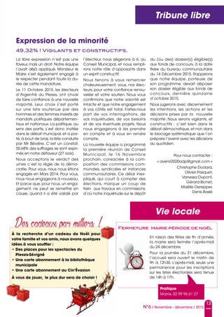 N°6 / Novembre - décembre / 2015
Vie locale
Des cadeaux par milliers !
À la recherche d’un cadeau de Noël pour
votre famille et vos amis, nous avons quelques
idées à vous souffler :
• Des places pour les spectacles du
Plessis-Sévigné
• Une carte abonnement à la bibliothèque
municipale
• Une carte abonnement au Cin’Évasion
À vous de jouer, le plus dur sera de choisir !
Tribune libre
En raison des fêtes de fin d’année,
la mairie sera fermée l‘après-midi
du 24 décembre.
Pour la journée du 31 décembre,
l’accueil sera ouvert le matin de
9h à 12h30. L’après-midi, seule une
permanence pour les inscriptions
sur les listes électorales sera tenue
de 14h à 17h.
Fermeture mairie période de noël
Pratique
Mairie, 02 99 96 61 27
49,32% ! Vigilants et constructifs.
Expression de la minorité
La libre expression n’est pas une
faveur, mais un droit. Notre équipe
l’avait déjà appliqué, Monsieur le
Maire s’est également engagé à
le respecter pendant toute la du-
rée de cette mandature.
Le 11 Octobre 2015, les électeurs
d’Argentré du Plessis, ont choisi
de faire confiance à une nouvelle
majorité. Leur choix s’est porté
sur une liste soutenue par des
hommes et des femmes investis de
mandats politiques départemen-
taux et nationaux. La politique, au
sens des partis, s’est donc invitée
dans le débat municipal, et a por-
té, à bout de bras, la liste conduite
par Mr Bévière. C’est un constat,
50.68% des suffrages se sont expri-
més en notre défaveur (27 voix).
Nous acceptons le verdict des
urnes c’est la règle de la démo-
cratie. Pour vous, nous nous étions
engagés en Mars 2014. Pour vous,
nous nous engageons à nouveau.
Et parce que, pour nous, un enga-
gement, ne peut se remettre en
cause, quand il a été validé par
l’électeur, nous siégerons à 6, au
Conseil Municipal, et nous rempli-
rons notre rôle d’opposants dans
un esprit constructif.
Nous tenons à vous remercier
chaleureusement, vous, nos élec-
teurs, pour votre confiance renou-
velée et votre soutien. Nous vous
confirmons que notre volonté est
intacte et que notre engagement
à vos côtés est total. Faites-nous
part de vos interrogations, de
vos inquiétudes, de vos besoins
et de vos éventuels projets. Nous
nous engageons à les prendre
en compte et à vous en rendre
compte.
La nouvelle équipe a programmé
la première réunion de Conseil
Municipal, le 16 Novembre
prochain, consacrée à la com-
position des commissions com-
munales, syndicales et instances
communautaires. Ce délai inex-
pliqué, qui court à compter des
élections, marque un coup de
frein aux travaux en commissions,
d’où notre inquiétude sur le dépôt
du (ou des) dossier(s) éligible(s)
aux fonds de concours, à la date
fixée du  bureau communautaire
du 14 Décembre 2015. Rappelons
que notre équipe, porteuse de
son programme, devait déposer
son dossier éligible aux fonds de
concours, dernière quinzaine
d’octobre 2015.
Nous jugerons avec discernement
les intentions, les actions et les
décisions prises par la nouvelle
majorité. Nous serons vigilants, et
constructifs  : c’est bien dans le
débat démocratique, et non dans
le blocage systématique que l’on
prépare l’avenir avec les décisions
du quotidien.
Pour nous contacter :
« avenir2020adp@gmail.com »
Christophe Dodard,
Olivier Pasquet,
Vanessa Dupont,
Gérard Bichet,
Maëlle Derepper,
Denis Baslé
13
 