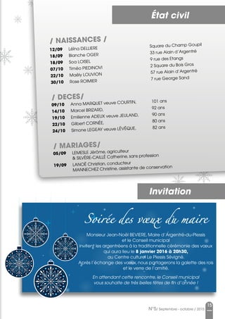 État civil
15
N°5/ Septembre - octobre / 2015
/ NAISSANCES /
12/09	 Léïna DELLIERE	 Square du Champ Goupil
18/09	 Blanche OGER	 33 rue Alain d’Argentré
18/09	 Soa LOISEL	 9 rue des Etangs
07/10	 Timéo PIEDINOVI	 2 Square du Bois Gros
22/10	 Maëly LOUVION	 57 rue Alain d’Argentré
30/10	 Rose ROIMIER	 7 rue George Sand
/ DECES/
09/10	 Anna MARQUET veuve COURTIN, 	 101 ans
14/10	 Marcel BRIZARD, 	 92 ans
19/10	 Emilienne ADEUX veuve JEULAND, 	 90 ans
22/10	 Gilbert CORNÉE, 	 80 ans
24/10	 Simone LEGEAY veuve LÉVÊQUE, 	 82 ans
/ MARIAGES/
05/09	 LEMESLE Jérôme, agriculteur
	  SILVÈRE-CAILLÉ Catherine, sans profession
19/09	 LANOË Christian, conducteur
	 MANNECHEZ Christine, assistante de conservation
Soirée des vœux du maire
Monsieur Jean-Noël BEVIERE, Maire d’Argentré-du-Plessis
et le Conseil municipal
invitent les argentréens à la traditionnelle cérémonie des vœux
qui aura lieu le 8 janvier 2016 à 20h30,
au Centre culturel Le Plessis Sévigné.
Après l’échange des vœux, nous partagerons la galette des rois
et le verre de l’amitié.
En attendant cette rencontre, le Conseil municipal
vous souhaite de très belles fêtes de fin d’année !
Invitation
 