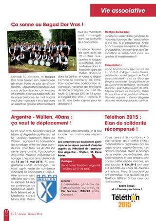 12
N°7 / Janvier - février / 2016
Vie associative
Ça sonne au Bagad Dor Vras !
Samedi 10 octobre, le bagad
Dor Vras tenait son assemblée
générale. Forte de plus de 60 ad-
hérents, l’association dispense des
cours de bombardes, cornemuses
et batterie pour les passionnés de
musique bretonne. Le mot bagad
veut dire « groupe » et c’est dans
un esprit de groupe effectivement
que les membres
sont immergés
dans les activités
de l’association.
La saison dernière
ce sont près de
19 sorties aux-
quelles le bagad
a participé, dont
certaines dans la
Manche, dans les
Côtes d’Armor,
dans la Sarthe, et dans la région
comme le carnaval de Vitré.
Pour sa première participation au
concours national de Bretagne
de 5ème catégorie qui s’est dé-
roulé à Carhaix (29) le 14 juillet,
le bagad Dor Vras a terminé 6e
sur 21, une belle surprise pour les
dirigeants !
Le 28 août 1976, M.Victor Pasquet
Maire d’Argentré-du-Plessis et
M. Léopold Bussmann Maire de
Wüllen, signaient la convention
de jumelage entre les deux com-
munes. Pour fêter les 40 ans de
cette belle amitié, l’association
Argentré -Wüllen organise un
voyage chez nos amis allemands
du 12 au 17 mai 2016. Au pro-
gramme visites, échanges… le
tout agrémenté de nombreux
moments de convivialité ! La jour-
née anniversaire
officielle aura lieu
le samedi 14 mai
en présence de
Monsieur Jean-
Noël Bévière et de
Madame Karola
Maria Voß, Maires
Argentré - Wüllen, 40ans :
ça vaut le déplacement !
Téléthon 2015 :
Elan de solidarité
récompensé !
Vous avez été nombreux à
participer aux dif férentes
manifestations organisées par les
associations argentréennes. Les
actions menées, avec le soutien
de la mairie, des entreprises, des
commerçants et des artisans, ont
connu cette année encore, un
vrai succès. 4 134,29 € ont ainsi
été récoltés au cours de diverses
animations. Merci à tous ceux qui
ont contribué à la réussite de ce
Téléthon 2015 et à tous ceux qui
l’ont soutenu.
Bravo à tous
et à l’année prochaine !
Election du bureau :
Lors de son assemblée générale, le
nouveau bureau de l’association
a été élu. A la présidence, Anne
Banchereau remplace Didier
Drouadaine. Les membres de l’as-
sociation le remercient pour ses
années d’investissement !
Présentation :
Anne  Banchereau  (au  centre  de 
la  photo)  d’Argentré-du-Plessis, 
présidente - André Sergent de Torcé, 
vice-président  -  Eric  Le  Moal  de 
Vergéal, secrétaire - Soazig Person de 
La  Guerche-de-Bretagne,  secrétaire 
adjointe - Jean-Marie Guenn de Vitré, 
trésorier (absent sur la photo), Didier 
Drouadaine  d’Argentré-du-Plessis,  
trésorier  adjoint    -  Pierrot  Bégasse 
d’Erbrée, relations publiques, contrats.
des deux villes jumelées, et d’élus
locaux des communes respec-
tives.
Les personnes qui souhaitent parti-
ciper à ce séjour peuvent s’inscrire
auprès du Président de l’associa-
tion Argentré - Wüllen, M. René
Poriel.
A noter :
L’assemblée générale de
l’association aura lieu le
26 février, 20h30 salle
Ouessant.
Pratique :
René Poriel, Président Argentré
- Wüllen, 02 99 96 60 67
 