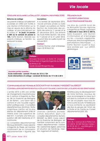 14
N°7 / Janvier - février / 2016
Vie locale
Réforme du collège
Les parents d’élèves actuellement
scolarisés en CM2 sont invités à
une réunion d’information sur la
mise en œuvre de la réforme du
collège, et plus précisément sur
le niveau 6e
le jeudi 14 janvier
à 20h ou le samedi 23 janvier à
10h. Cette réunion, réservée aux
parents d’élèves, se tiendra au
restaurant scolaire.
L’année 2015 a été une année
de changements importants pour
les 3 cantons d’Argentré du Ples-
sis, de La Guerche de Bretagne
et de Retiers : une fusion des 3
cantons et une nouvelle organi-
sation politique avec 2 conseillers
départementaux (binôme). Notre
magnifique canton est le plus
étendu du département d’Ille et
Vilaine avec une superficie de
664 km², il compte une forte po-
pulation (40 345 habitants) et 31
communes.
La conseillère départementale
Monique SOCKATH, maire adjointe
d’Argentré du Plessis, est membre
notamment de la commission
départementale « égalité des
GroupescolaireLaSalleStJoseph,rentrée2016
CommuniquédeMoniqueSOCKATHetAymericMASSIETduBIEST
(Conseillersdépartementauxd’Ille-et-Vilaine,cantondeLaGuerche-de-Bretagne)
Inscriptions
A la rentrée de septembre 2016,
l’école primaire privée La Salle
St Joseph accueillera en Petite
Section de maternelle des en-
fants nés entre le 1er
janvier et le
31 décembre 2013. Les enfants
de Toute Petite Section, nés entre
le 1er
janvier et le 31 juillet 2014,
pourront être accueillis à partir de
Janvier 2017.
Contact :
Corinne Rocher, chef d’établisse-
ment, 02 99 96 61 53
chances » (enfance, jeunesse,
culture, éducation, sport..) Le
conseiller départemental, Aymeric
MASSIET du BIEST, maire adjoint
de La Guerche de Bretagne, est
membre notamment de la com-
mission départementale « solidari-
tés » (personnes âgées, personnes
en situation de handicap, inser-
tion, logement et habitat).
Ambitieux pour le développement
de notre territoire, soucieux de
vous accompagner le mieux qu’il
soit dans la conduite et la réalisa-
tion de vos projets, nous nous te-
nons à votre écoute. N’hésitez pas
à nous contacter au secrétariat
des élus du groupe de l’Union de
la Droite et du Centre au Conseil
départemental (UDC 35).
Pratique :
Groupe Scolaire La Salle St Joseph,
54 Rue Alain d’Argentré Argentré-du-Plessis
02.99.96.61.53
lasalle-stjoseph@argentre.org
Pratique :
UDC 35, 1 avenue de la Préfecture
CS 24218, 35 042 Rennes Cedex /
02 99 02 35 17, udc35@cg35.fr /
www.ille-et-vilaine.fr
Les élus du comité local de
la Mutualité Sociale Agricole
d’Argentré-du-Plessis organisent
le Mercredi 2 mars 2016 à 20h15,
Salle Ouessant, une réunion
d’information et d’échanges
sur les « courants vagabonds,
influences électromagnétiques,
perturbations électriques … ».
Cette réunion ouvert à tous,
sera animée par Luc LEROY,
géobiologue.
Réunionsur
lesperturbations
électromagnétiques
Journées portes ouvertes :
Ecole maternelle : samedi 19 mars de 10 h à 12h
Ecole élémentaire et collège : vendredi 26 février de 17 h 30 à 20 h
 