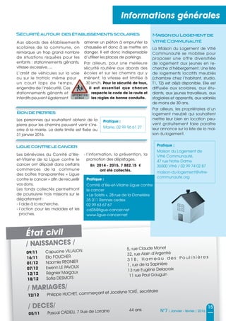 / NAISSANCES /
09/11 Capucine VILLALON 5, rue Claude Monet
16/11 Elio FOUCHER
32, rue Alain d’Argentré
01/12 Naomie REGNIER 3 1 B , H a m e a u d e s P o u l i n i è r e s
07/12 Ewenn LE PAVOUX 1, rue de la Sapinière
12/12 Régnier Margaux 13 rue Eugène Delacroix
18/12 Soﬁa DESMOTS 11 rue Paul Gauguin
/ MARIAGES/
12/12 Philippe HUCHET, commerçant et Jocelyne TOXÉ, secrétaire
/ DECES/
05/11 Pascal CADIEU, 7 Rue de Lorraine 44 ans
Informations générales
15
N°7 / Janvier - février / 2016
MaisonduLogementde
VitréCommunauté
La Maison du Logement de Vitré
Communauté se mobilise pour
proposer une offre diversifiée
de logement aux jeunes en re-
cherche d’hébergement. Une liste
de logements locatifs meublés
(chambre chez l’habitant, studio,
T1, T2) est déjà disponible. Elle est
diffusée aux scolaires, aux étu-
diants, aux jeunes travailleurs, aux
stagiaires et apprentis, aux salariés
de moins de 30 ans.
Par ailleurs, les propriétaires d’un
logement meublé qui souhaitent
mettre leur bien en location peu-
vent gratuitement faire paraître
leur annonce sur la liste de la mai-
son du logement.
Pratique :
Mairie, 02 99 96 61 27
Pratique :
Maison du Logement de
Vitré Communauté,
47 rue Notre Dame
35500 Vitré / 02 99 74 02 87
maison-du-logement@vitre-
communaute.org
État civil
Bondepierres
Les personnes qui souhaitent obtenir de la
pierre pour les chemins peuvent venir s’ins-
crire à la mairie. La date limite est fixée au
31 janvier 2016.
Aux abords des établissements
scolaires de la commune, on
remarque un trop grand nombre
de situations risquées pour les
enfants : stationnements gênants,
vitesse excessive….
L’arrêt de véhicules sur la voie
ou sur le trottoir, même pour
un court laps de temps,
engendre de l’insécurité. Ces
stationnements gênants et
interdits peuvent également
Les bénévoles du Comité d’Ille-
et-Vilaine de la Ligue contre le
cancer ont déposé dans certains
commerces de la commune
des boîtes transparentes « Ligue
contre le cancer » afin de recueillir
vos dons.
Les fonds collectés permettront
de poursuivre trois missions sur le
département :
- l’aide à la recherche,
- l’action pour les malades et les
proches,
Sécuritéautour desétablissementsscolaires
Liguecontrelecancer
amener un piéton à emprunter la
chaussée et donc à se mettre en
danger. Il est donc indispensable
d’utiliser les places de parkings.
Par ailleurs, pour une meilleure
sécurité routière aux abords des
écoles et sur les chemins qui y
mènent, la vitesse est limitée à
30 km/h. Pour la sécurité de tous,
il est essentiel que chacun
respecte le code de la route et
les règles de bonne conduite.
- l’information, la prévention, la
promotion des dépistages.
En 2014 - 2015, 7 882.15 €
ont été collectés.
Pratique :
Comité d’Ille-et-Vilaine Ligue contre
le cancer
« Le Solstis », 28 rue de la Donelière
35 011 Rennes cedex
02 99 63 67 67
cd35@ligue-cancer.net
www.ligue-cancer.net
 