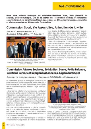 6
N°7 / Janvier - février / 2016
Vie municipale
Adjoint responsable :
Claude CAILLEAU, 1er
Adjoint
Commission Affaires Sociales, Solidarites, Sante, Petite Enfance,
Relations Seniors et Intergenerationnelles, Logement Social
Adjointe responsable : Monique SOCKATH, 2e
Adjointe
Forte de plus de 64 associations qui agissent au quo-
tidien dans de multiples domaines (sport, culture,
loisirs, solidarité, famille, environnement, quartier),
Argentré-du-Plessis est riche d’un dynamisme
associatif que beaucoup de villes lui envient.
Etre à l’écoute de ce bouillonnement associatif,
conforter le partenariat entre la municipalité et les
associations, c’est là toute l’ambition de la ville qui
multipliera les initiatives pour faciliter la vie quoti-
dienne des associations locales.
Ainsi, soutien financier (subventions), mise à dispo-
sition de locaux, de salles de réunion, de matériel,
diffusion de l’information, promotion du bénévolat…
sont autant d’actions municipales en direction des
associations locales.
La commission que j’ai le privilège de conduire aura
pour mission de porter des projets structurants pour
notre commune, au-delà des actions ponctuelles
que la commission pourra mener. Il s’agit, principa-
lement :
- du projet de création d’une maison de santé pluri
disciplinaire qui favoriserait l’installation de nouveaux
médecins ou autres professionnels de santé et sim-
plifierait les démarches de soins, aussi bien, pour les
professionnels que pour les patients. Le manque de
certains professionnels médicaux accentue la fragili-
sation de l’offre de soins sur notre territoire et menace
la pérennité de celle-ci.
- d’un lieu d’accueil pour la micro crèche. La confi-
guration actuelle des locaux utilisés par la micro-
crèche ne peut constituer une solution d’accueil à
long terme. Une réflexion s’impose quant à l’implan-
tation dans un nouveau lieu.
- de la création d’un Conseil de Sages. Le rôle de ce
conseil extra municipal sera d’éclairer de son expé-
1er
 rang, de gauche à droite : Jean-Yves CORBEL, Joël FRIN, 
Claude CAILLEAU, Hélène DUFEU-DIARD
2e
 rang, de gauche à droite : Gérard BICHET, Philippe CATHELINE, 
Christophe DODARD
Dans votre bulletin municipal de novembre-décembre 2015, était présenté le
nouveau Conseil Municipal. Lors de la séance du 16 novembre dernier, les différentes
commissions ont été constituées et les délégués dans les différentes instances communales
et intercommunales ont été nommés. Présentation.
1er
 rang, de gauche à droite : Vanessa DUPONT, 
Monique SOCKATH, Marie-Christine CRUBLET, Monique BRUNEAU  
2e
 rang, de gauche à droite : Denis BASLE, Pierre GEFFRAULT, 
Angélique HURIAU-FADIER
rience, le Conseil Municipal. Le capital humain et le
vivier d’énergie que sont les « aînés » constituent pour
nous, un atout dont on ne peut pas, ou plus se passer.
Parce que, quels que soient leurs âges, la citoyen-
neté ne se décrète pas mais elle se construit.
Commission Sport, Vie Associative, Animation de la ville
 