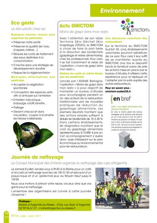 10
N°16 / Juillet - août / 2017
Environnement
Actu SMICTOM
Moins de gaspi dans mon resto
Avec l’obtention de son label
Territoire Zéro Déchet Zéro
Gaspillage (TZDZG), le SMICTOM
a choisi de faire la part belle
à la réduction des biodéchets
(gaspillage et restes alimentaires),
chez les professionnels. Pour cela,
il se fait notamment le relais de
l’opération « moins de gaspi dans
mon resto ».
Réduire les coûts en même temps
que les biodéchets
Lancée par l’ADEME Bretagne,
l’opération « Moins de gaspi dans
mon resto » a pour objectif de
mandater un bureau d’études
pour accompagner, pendant un
an, des acteurs de la restauration
traditionnelle vers de nouvelles
pratiques de réduction du
gaspillage alimentaire. Les
premiers résultats montrent que
des actions simples suffisent à
réduire les biodéchets de 10 à 20 %.
Dans certains établissements,
les diagnostics montrent que le
coût du gaspillage alimentaire
représente jusqu’à 10 000 € par an.
Cet accompagnement s’avère
donc aussi intéressant sur le plan
économique qu’environnemental
pour les restaurateurs.
Le samedi 8 juillet, rendez-vous à 9h30 à la Mairie pour un café
d’accueil.Le nettoyage aura lieu de 10h à 12h et sera suivi d’un
pique-nique et d’un après-midi jeux au Moulin Neuf jusqu’à
15h30.
Nous vous invitons à prévoir votre repas, vos jeux ainsi que vos
gants pour le nettoyage.
L’ensemble des argentréens est convié à cette journée
citoyenne !
Eco geste
Le zéro phyto chez soi
Quelques bonnes raisons pour
supprimer les pesticides 
• Préserver notre santé
• Préserver la qualité de l’eau
(nappes, rivières…)
• Réduire les coûts de traitement
des eaux destinées à la
consommation
• S’inscrire dans une stratégie de
développement durable
• Respecter la réglementation
Quelques alter natives aux
pesticides 
• Accepter la végétation
spontanée
• Conception des espaces verts
afin d’anticiper sur l’entretien
• Entretien mécanique :
balayage, rotofil, binette…
• Paillage
• Devant chez soi et dans
nos jardins : couper à la binette
les herbes indésirables
Une démarche volontaire des
restaurateurs
Sur le territoire du SMICTOM
Sud-Est 35, cinq établissements
volontaires pourront bénéficier
de ce suivi. Pour cela il leur suffit
de se manifester auprès du
SMICTOM. Une fois le dispositif
lancé, le Syndicat suivra de près
les actions mises en place par le
bureau d’études. Il utilisera cette
expérience pour la répliquer et
l’adapter par la suite auprès des
autres restaurateurs.
Pour en savoir plus :
smictom-sudest35.fr
Journée de nettoyage
Le Conseil Municipal des Enfants organise le nettoyage des rues d’Argentré
Pratique :
Mairie d’Argentré-du-Plessis - 21bis, rue Alain d’Argentré
02 99 96 61 27 - mairie@argentre-du-plessis.fr
 