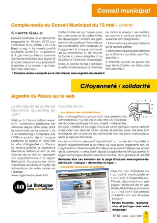 Conseil municipal
Citoyenneté / solidarité
3
N°16 / Juillet - août / 2017
Conseil municipal
Compte-rendu du Conseil Municipal du 15 mai - EXTRAITS*
Charte Gallo
Dans la continuité de la démarche
engagée le 18 juin 2012 par
l’adhésion à la charte « Ya D’Ar
Brezhoneg  », la municipalité
souhaite renforcer la position
d’Argentré-du-Plessis comme
commune attachée à sa région et
à notre culture en vous proposant
d’adhérer à la charte « du Galo,
dam Yan, dam Vèr ».
Cette charte est un moyen, pour
les communes et les collectivités,
de développer l’emploi du gallo
dans la vie publique. Trois niveaux
de certification sont proposés et
il appartient à chaque commune
de se déterminer et de trouver
la forme la mieux adaptée à sa
situation et l’évolution à envisager.
Dans un premier temps, l’adhésion
à cette charte implique d’atteindre
au moins le niveau 1 en mettant
en œuvre 5 actions dont les 3
suivantes sont obligatoires :
1.Information auprès des habitants
sur la langue gallèse,
2.Information auprès des habitants
sur la Charte « du Galo, dam Yan,
dam Vèr »,
3. Visibilité auprès du public du
logo de la Charte « du Galo, dam
Yan, dam Vèr ».
Le site internet de la ville est
désormais accessible en
.bzh !
Grâce à l’association www.
bzh, l’extension bretonne est
utilisable depuis 2014. Aussi, dans
la continuité de la charte « Ya
d’ar brezhoneg » proposée par
l’Office public de la langue
bretonne et signée en 2012 par
la ville d’Argentré du Plessis,
la municipalité a souhaité
étendre le référencement du site
internet de la ville en valorisant
son appartenance à la région
Bretagne. Vous pouvez donc
désormais accéder à toutes les
informations de votre mairie via
l’adresse :
www.argentre-du-plessis.bzh
A portée de clic…
…vos démarches administratives
Des interrogations concernant vos démarches
administratives ? Le site de la ville offre un condensé
de réponses pratiques via son onglet « Démarches
en ligne ». Visible sur la page d’accueil, cette rubrique a pour objectif
d’apporter une réponse claire, rapide et précise. Aussi, des liens sont
renseignés afin d’orienter les administrés vers les bons interlocuteurs
selon le type de demande.
Les associations peuvent également y trouver les imprimés à
fournir obligatoirement à la mairie ou tout autre organisme lors de
l’organisation d’événements.Par ailleurs,les parents d’élèves des écoles
de la commune y retrouvent l’accès à la plateforme TIPI qui permet le
règlement en ligne des factures de la cantine, de la garderie et des TAP.
Retrouvez tous ces éléments sur la page d’accueil www.argentre-du-
plessis.bzh / rubrique « démarches en ligne ».
…l’actualité municipale et culturelle
Pour ne rien manquer de
l’actualité municipale et
culturelle d’Argentré-du-
Plessis, abonnez-vous aux
pages Facebook  de la ville.
Mairie, Bibliothèque et Centre
culturel sont désormais
présents sur les réseaux
sociaux !
Restez informés, rejoignez-
nous et partagez avec votre
entourage !
Argentré du Plessis sur le web
* Comptes-rendus complets sur le site internet www.argentre-du-plessis.fr
 