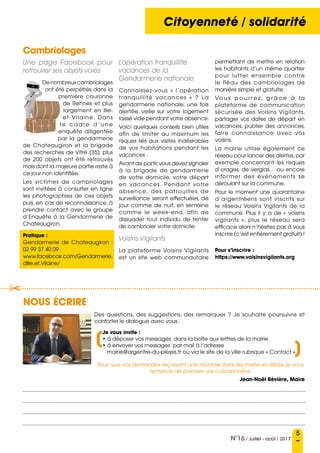 Conseil municipalCitoyenneté / solidarité
5
N°16 / Juillet - août / 2017
Nous écrire
Des questions, des suggestions, des remarques  ? Je souhaite poursuivre et
conforter le dialogue avec vous.
Je vous invite :
• à déposer vos messages  dans la boîte aux lettres de la mairie
• à envoyer vos messages  par mail à l’adresse
mairie@argentre-du-plessis.fr ou via le site de la ville rubrique « Contact »
Pour que vos demandes reçoivent une réponse dans les meilleurs délais, je vous
remercie de préciser vos coordonnées.
Jean-Noël Bévière, Maire
	
	
	

(
(
Cambriolages
Une page Facebook pour
retrouver ses objets volés
Denombreuxcambriolages
ont été perpétrés dans la
première couronne
de Rennes et plus
largement en Ille-
et-Vilaine. Dans
le cadre d’une
enquête diligentée
par la gendarmerie
de Chateaugiron et la brigade
des recherches de Vitré (35), plus
de 200 objets ont été retrouvés
mais dont la majeure partie reste à
ce jour non identifiée.
Les victimes de cambriolages
sont invitées à consulter en ligne
les photographies de ces objets
puis, en cas de reconnaissance, à
prendre contact avec le groupe
d’Enquête à la Gendarmerie de
Chateaugiron.
Pratique :
Gendarmerie de Chateaugiron  :
02 99 37 40 09
www.facebook.com/Gendarmerie.
dIlle.et.Vilaine/
L’opération tranquillité
vacances de la
Gendarmerie nationale
Connaissez-vous « l’opération
tranquillité vacances » ? La
gendarmerie nationale, une fois
alertée, veille sur votre logement
laissé vide pendant votre absence.
Voici quelques conseils bien utiles
afin de limiter au maximum les
risques liés aux visites indésirables
de vos habitations pendant les
vacances :
Avant de partir,vous devez signaler
à la brigade de gendarmerie
de votre domicile, votre départ
en vacances. Pendant votre
absence, des patrouilles de
surveillance seront effectuées, de
jour comme de nuit, en semaine
comme le week-end, afin de
dissuader tout individu de tenter
de cambrioler votre domicile.
Voisins Vigilants
La plateforme Voisins Vigilants
est un site web communautaire
permettant de mettre en relation
les habitants d’un même quartier
pour lutter ensemble contre
le fléau des cambriolages de
manière simple et gratuite.
Vo u s p o u r r e z , g r â c e à l a
plateforme de communication
sécurisée des Voisins Vigilants,
partager vos dates de départ en
vacances, publier des annonces,
faire connaissance avec vos
voisins.
La mairie utilise également ce
réseau pour lancer des alertes,par
exemple concernant les risques
d’orages, de verglas… ou encore
informer des événements se
déroulant sur la commune.
Pour le moment une quarantaine
d’argentréens sont inscrits sur
le réseau Voisins Vigilants de la
commune. Plus il y a de «  voisins
vigilants  », plus le réseau sera
efficace alors n’hésitez pas à vous
inscrire (c’est entièrement gratuit) !
Pour s’inscrire :
https://www.voisinsvigilants.org
 