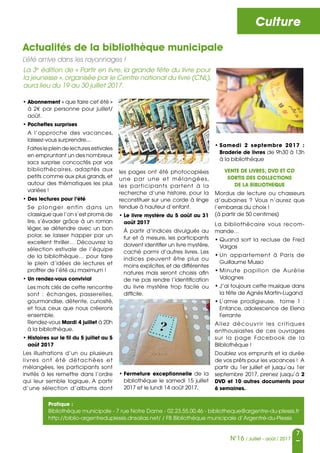 Culture
7
N°16 / Juillet - août / 2017
Actualités de la bibliothèque municipale
L’été arrive dans les rayonnages !
• Abonnement « que faire cet été »
à 2€ par personne pour juillet/
août.
• Pochettes surprises
A l’approche des vacances,
laissez-vous surprendre...
Faites le plein de lectures estivales
en empruntant un des nombreux
sacs surprise concoctés par vos
bibliothécaires, adaptés aux
petits comme aux plus grands,et
autour des thématiques les plus
variées !
• Des lectures pour l’été
Se plonger enfin dans un
classique que l’on s’est promis de
lire, s’évader grâce à un roman
léger, se détendre avec un bon
polar, se laisser happer par un
excellent thriller… Découvrez la
sélection estivale de l’équipe
de la bibliothèque… pour faire
le plein d’idées de lectures et
profiter de l’été au maximum !
• Un rendez-vous convivial
Les mots clés de cette rencontre
sont : échanges, passerelles,
gourmandise, détente, curiosité,
et tous ceux que nous créerons
ensemble.
Rendez-vous Mardi 4 juillet à 20h
à la bibliothèque.
• Histoires sur le fil du 5 juillet au 5
août 2017
Les illustrations d’un ou plusieurs
livres ont été détachées et
mélangées, les participants sont
invités à les remettre dans l’ordre
qui leur semble logique. A partir
d’une sélection d’albums dont
les pages ont été photocopiées
une par une et mélangées,
les participants partent à la
recherche d’une histoire, pour la
reconstituer sur une corde à linge
tendue à hauteur d’enfant.
• Le livre mystère du 5 août au 31
août 2017
À partir d’indices divulgués au
fur et à mesure, les participants
doivent identifier un livre mystère,
caché parmi d’autres livres. Les
indices peuvent être plus ou
moins explicites, et de différentes
natures mais seront choisis afin
de ne pas rendre l’identification
du livre mystère trop facile ou
difficile.
• Fermeture exceptionnelle de la
bibliothèque le samedi 15 juillet
2017 et le lundi 14 août 2017.
La 3e
 édition de « Partir en livre, la grande fête du livre pour
la jeunesse », organisée par le Centre national du livre (CNL),
aura lieu du 19 au 30 juillet 2017.
• Samedi 2 septembre 2017 :
Braderie de livres de 9h30 à 13h
à la bibliothèque
VENTE DE LIVRES, DVD ET CD
SORTIS DES COLLECTIONS
DE LA BIBLIOTHEQUE
Mordus de lecture ou chasseurs
d’aubaines ? Vous n’aurez que
l’embarras du choix !
(à partir de 50 centimes)
La bibliothécaire vous recom-
mande…
• Quand sort la recluse de Fred
Vargas 
• Un appartement à Paris de
Guillaume Musso 
• Minute papillon de Aurélie
Valognes
• J’ai toujours cette musique dans
la tête de Agnès Martin-Lugand
• L’amie prodigieuse, tome 1  :
Enfance, adolescence de Elena
Ferrante
Allez découvrir les critiques
enthousiastes de ces ouvrages
sur la page Facebook de la
Blibliothèque !
Doublez vos emprunts et la durée
de vos prêts pour les vacances ! A
partir du 1er juillet et jusqu’au 1er
septembre 2017, prenez jusqu’à 2
DVD et 10 autres documents pour
6 semaines.
Pratique :
Bibliothèque municipale - 7 rue Notre Dame - 02.23.55.00.46 - bibliotheque@argentre-du-plessis.fr
http://biblio-argentreduplessis.dnsalias.net/ / FB Bibliothèque municipale d’Argentré-du-Plessis
 