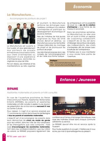 8
N°16 / Juillet - août / 2017
Enfance / Jeunesse
Économie
La Manufacture…
… Accompagne les porteurs de projet !
La Manufacture est ouverte à
tout public et plus spécialement
a u x p o r t e u r s d e p r o j e t s
entrepreneuriaux/associatifs,
aux chefs d’entreprises ou
disposant d’une expérience
d’entrepreneurs, domiciliés ou
originaire du pays de Vitré.
Par son réseau, ses initiatives et les
manifestations qu’elle organise
et soutient, la Manufacture
renforce les échanges avec
l’extérieur, contribue à la création
d’entreprises et participe au
développement économique et
social du territoire.
Née de l’initiative de trois jeunes
originaires du Pays de Vitré
(Florian, Benoit et Jérémy),   La
Manufacture a pour but de faciliter
l’étape (délicate) du montage
de projet et de promouvoir les
porteurs de projet.
Leur site internet propose donc des
conseils, de l’accompagnement
et de l’aide sous forme ludique :
les entrepreneurs ont la possibilité
de jouer au «  jeu de la création
d’entreprise  » sous forme de dix
niveaux à accomplir.
Dans les prochaines semaines,
La Manufacture va aller plus
loin et ouvrir à Vitré un espace
de coworking collaboratif.
L’objectif de ce lieu est donc
d’héberger des porteurs de projets,
des indépendants, des chefs
d’entreprises, afin de rompre avec
la solitude de l’entrepreneur.
N’hésitez pas à vous manifester
si vous voulez faire partie de
l’aventure.
Pratique :
Site : www.lamanufacture.club
Mail : lamanufacturevitre@gmail.com
RIPAME
Assistantes maternelles et parents ont été consultés
En vue de l’ouverture prochaine du Relais
Intercommunal Parents Assistantes Maternelles
Enfants (RIPAME), les parents et assistantes
maternelles ont été conviés à assister à une réunion
de présentation de ce futur service, mercredi 31 mai
au Centre Culturel.
Pour rappel, il s’agit d’un service proposé par
11 communes du canton de la Guerche de Bretagne
à tous les parents et assistantes maternelles.
L’objectif est d’accompagner les parents dans
leurs démarches de choix du mode de garde
pour leur enfant, dans leur rôle de futur employeur
et les interrogations que cela comporte  ; mais
aussi d’accompagner les assistantes maternelles,
tant dans leur professionnalisation que leur statut
de salarié. Le RIPAME proposera également des
conférences et temps d’échange thématiques, mais
aussi des matinées d’éveil dans chaque commune
adhérente au service.
Le RIPAME devrait être mis en service après la
Toussaint.
Pour toutes questions à ce sujet, n’hésitez pas à nous
écrire, par mail à ripame@argentre-du-plessis.fr.
 