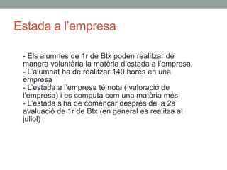 Estada a l’empresa
- Els alumnes de 1r de Btx poden realitzar de
manera voluntària la matèria d’estada a l’empresa.
- L’alumnat ha de realitzar 140 hores en una
empresa
- L’estada a l’empresa té nota ( valoració de
l’empresa) i es computa com una matèria més
- L’estada s’ha de començar després de la 2a
avaluació de 1r de Btx (en general es realitza al
juliol)
 