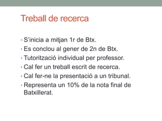 Treball de recerca
• S’inicia a mitjan 1r de Btx.
• Es conclou al gener de 2n de Btx.
• Tutorització individual per professor.
• Cal fer un treball escrit de recerca.
• Cal fer-ne la presentació a un tribunal.
• Representa un 10% de la nota final de
Batxillerat.
 