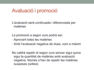 Avaluació i promoció
L’avaluació serà continuada i diferenciada per
matèries
La promoció a segon curs podrà ser:
• Aprovant totes les matèries
• Amb l’avaluació negativa de dues, com a màxim
No caldrà repetir el segon curs sencer sigui quina
sigui la quantitat de matèries amb avaluació
negativa. Només s’han de repetir les matèries
suspeses (soltes)
 
