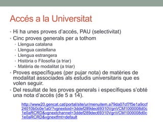 Accés a la Universitat
• Hi ha unes proves d’accés, PAU (selectivitat)
• Cinc proves generals per a tothom
• Llengua catalana
• Llengua castellana
• Llengua estrangera
• Història o Filosofia (a triar)
• Matèria de modalitat (a triar)
• Proves específiques (per pujar nota) de matèries de
modalitat associades als estudis universitaris que es
volen seguir.
• Del resultat de les proves generals i específiques s’obté
una nota d’accés (de 5 a 14).
http://www20.gencat.cat/portal/site/ur/menuitem.a79da07cf7f5e1a9ccf
24010b0c0e1a0/?vgnextoid=3ddef289dec69310VgnVCM1000008d0c
1e0aRCRD&vgnextchannel=3ddef289dec69310VgnVCM1000008d0c
1e0aRCRD&vgnextfmt=default
 
