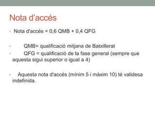 Nota d’accés
• Nota d'accés = 0,6 QMB + 0,4 QFG
• QMB= qualificació mitjana de Batxillerat
• QFG = qualificació de la fase general (sempre que
aquesta sigui superior o igual a 4)
• Aquesta nota d'accés (mínim 5 i màxim 10) té validesa
indefinida.
 