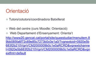 Orientació
 Tutors/cotutors/coordinadora Batxillerat
 Web del centre (curs Moodle: Orientació)
 Web Departament d’Ensenyament: Orienta’t
http://www20.gencat.cat/portal/site/queestudiar/menuitem.8
9bb085fa6f72c69e85c7273b0c0e1a0/?vgnextoid=0920e5b
683f2b210VgnVCM2000009b0c1e0aRCRD&vgnextchanne
l=0920e5b683f2b210VgnVCM2000009b0c1e0aRCRD&vgn
extfmt=default
 