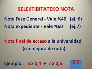 SELEKTIBITATEKO NOTA
Nota Fase General - Vale %40 (ej :6)
Nota expediente - Vale %60 (ej:7)
Nota final de acceso a la universidad
(sin mejora de nota)
Ejemplo: 6 x 0,4 + 7 x 0,6 = 6,6
 