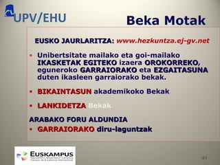 4141
UPV/EHU Beka Motak
EUSKO JAURLARITZAEUSKO JAURLARITZA:: www.hezkuntza.ej-gv.net
• Unibertsitate mailako eta goi-mailako
IKASKETAK EGITEKOIKASKETAK EGITEKO izaera OROKORREKOOROKORREKO,
eguneroko GARRAIORAKOGARRAIORAKO eta EZGAITASUNAEZGAITASUNA
duten ikasleen garraiorako bekak.
• BIKAINTASUNBIKAINTASUN akademikoko Bekak
• LANKIDETZALANKIDETZA Bekak
ARABAKO FORU ALDUNDIAARABAKO FORU ALDUNDIA
• GARRAIORAKOGARRAIORAKO diru-laguntzakdiru-laguntzak
 