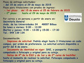 Plazo de entrega solicitudes:
- del 15 de enero al 29 de mayo de 2015
Plazo para titulaciones con prueba de ingreso:
- 1er plazo: del 15 de enero al 25 de febrero de 2015
- 2º plazo: hasta el 29 de mayo de 2015
Por correo o en persona a partir de enero en:
Secretaría General
Avda. de las Universidades 24 48007 Bilbao
De lunes a viernes: 9:00 - 13:00
Martes y jueves: 9:00 - 13:00 y 15:00 - 17:30
Tel.: 944 139 134
Documentación
Impresos de solicitud: Podrás elegir hasta 3 titulaciones en cada
campus, por orden de preferencia. La solicitud estará disponible a
partir del 8 de enero.
Documento de identidad en vigor: DNI, o pasaporte. Fotocopia
compulsada o fotocopia y original para su cotejo.
Notas de 4º de la ESO y de 1er y de 2º curso de bachiller
hasta el momento de realizar la solicitud. Fotocopia compulsada o
fotocopia y original para su cotejo.
 