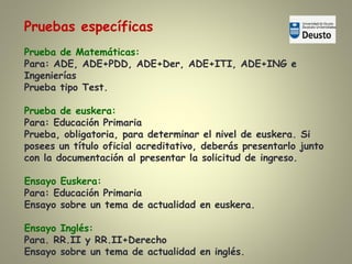 Pruebas específicas
Prueba de Matemáticas:
Para: ADE, ADE+PDD, ADE+Der, ADE+ITI, ADE+ING e
Ingenierías
Prueba tipo Test.
Prueba de euskera:
Para: Educación Primaria
Prueba, obligatoria, para determinar el nivel de euskera. Si
posees un título oficial acreditativo, deberás presentarlo junto
con la documentación al presentar la solicitud de ingreso.
Ensayo Euskera:
Para: Educación Primaria
Ensayo sobre un tema de actualidad en euskera.
Ensayo Inglés:
Para. RR.II y RR.II+Derecho
Ensayo sobre un tema de actualidad en inglés.
 