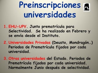 Preinscripciones
universidades
1. EHU-UPV. Junto prematrícula para
Selectividad. Se ha realizado en Febrero y
se envía desde el Instituto.
2. Universidades Privadas (Deusto, Mondragón…)
Periodos de Prematrícula fijados por cada
universidad.
3. Otras universidades del Estado. Periodos de
Prematrícula fijados por cada universidad.
Normalmente Junio después de selectividad.
 