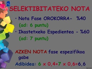 SELEKTIBITATEKO NOTA
• Nota Fase OROKORRA- %40
(ad: 6 puntu)
• Ikastetxeko Espedientea - %60
(ad: 7 puntu)
AZKEN NOTA fase espezifikoa
gabe
Adibidea: 6 x 0,4+7 x 0,6=6,6
 