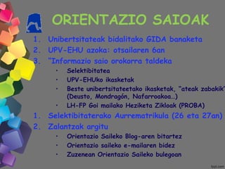 ORIENTAZIO SAIOAK
1. Unibertsitateak bidalitako GIDA banaketa
2. UPV-EHU azoka: otsailaren 6an
3. “Informazio saio orokorra taldeka
• Selektibitatea
• UPV-EHUko ikasketak
• Beste unibertsitateetako ikasketak, “ateak zabakik”
(Deusto, Mondragón, Nafarroakoa…)
• LH-FP Goi mailako Heziketa Zikloak (PROBA)
1. Selektibitaterako Aurrematrikula (26 eta 27an)
2. Zalantzak argitu
• Orientazio Saileko Blog-aren bitartez
• Orientazio saileko e-mailaren bidez
• Zuzenean Orientazio Saileko bulegoan
 
