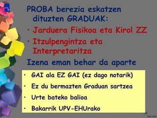 3838
PROBA berezia eskatzen
dituzten GRADUAK:
• Jarduera Fisikoa eta Kirol ZZ
• Itzulpengintza eta
Interpretaritza
Izena eman behar da aparte
• GAI ala EZ GAI (ez dago notarik)
• Ez du bermazten Graduan sartzea
• Urte bateko balioa
• Bakarrik UPV-EHUrako
 