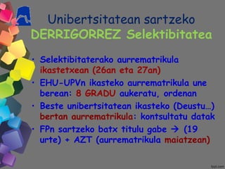 Unibertsitatean sartzeko
DERRIGORREZ Selektibitatea
• Selektibitaterako aurrematrikula
ikastetxean (26an eta 27an)
• EHU-UPVn ikasteko aurrematrikula une
berean: 8 GRADU aukeratu, ordenan
• Beste unibertsitatean ikasteko (Deustu…)
bertan aurrematrikula: kontsultatu datak
• FPn sartzeko batx titulu gabe  (19
urte) + AZT (aurrematrikula maiatzean)
 